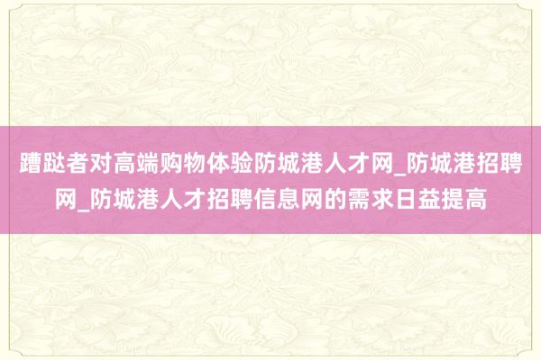 蹧跶者对高端购物体验防城港人才网_防城港招聘网_防城港人才招聘信息网的需求日益提高